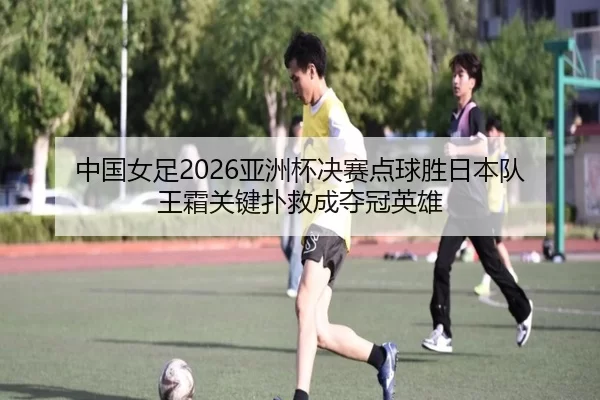 中国女足2026亚洲杯决赛点球胜日本队 王霜关键扑救成夺冠英雄